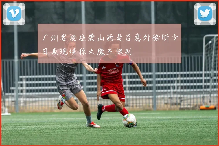广州客场逆袭山西是否意外徐昕今日表现堪称大魔王级别