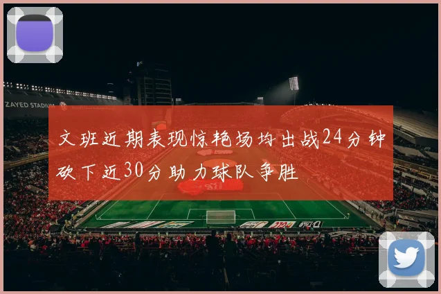 文班近期表现惊艳场均出战24分钟砍下近30分助力球队争胜