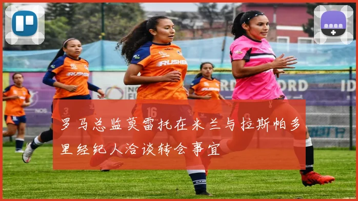 罗马总监莫雷托在米兰与拉斯帕多里经纪人洽谈转会事宜
