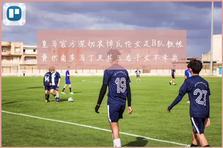 皇马官方深切哀悼瓦伦女足B队教练费尔南多马丁及其三名子女不幸离世