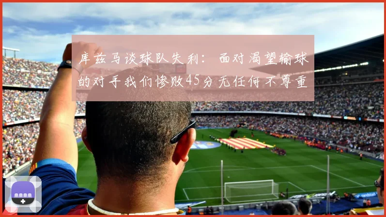 库兹马谈球队失利：面对渴望输球的对手我们惨败45分无任何不尊重之意