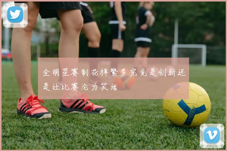全明星赛制花样繁多究竟是创新还是让比赛沦为笑话