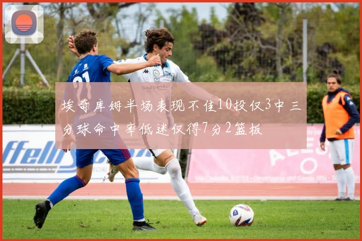 埃奇库姆半场表现不佳10投仅3中三分球命中率低迷仅得7分2篮板