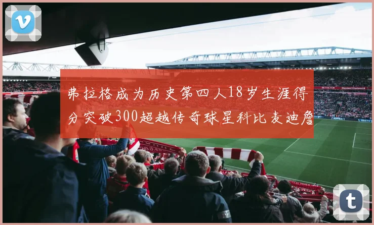 弗拉格成为历史第四人18岁生涯得分突破300超越传奇球星科比麦迪詹姆斯