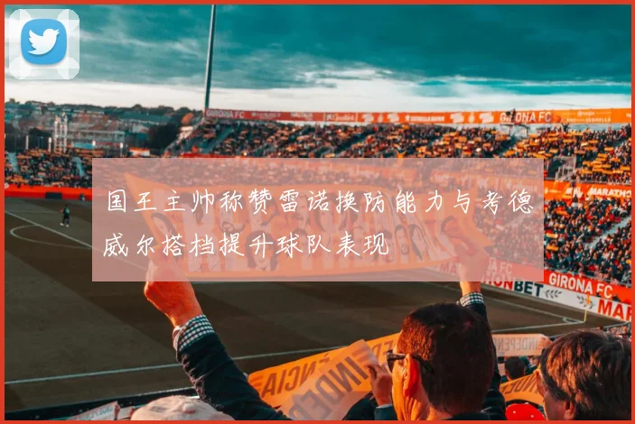 国王主帅称赞雷诺换防能力与考德威尔搭档提升球队表现