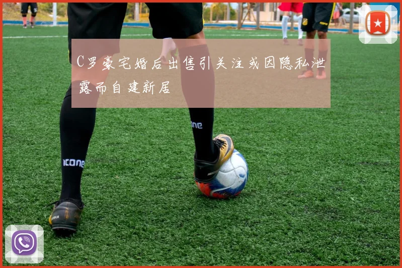 C罗豪宅婚后出售引关注或因隐私泄露而自建新居