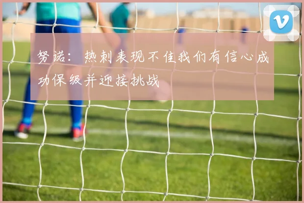 努诺：热刺表现不佳我们有信心成功保级并迎接挑战