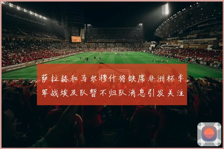 萨拉赫和马尔穆什将缺席非洲杯季军战埃及队暂不归队消息引发关注