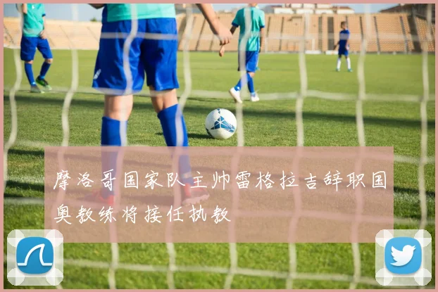 摩洛哥国家队主帅雷格拉吉辞职国奥教练将接任执教