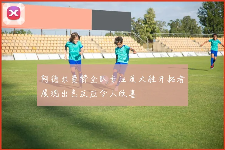 阿德尔曼赞全队专注度大胜开拓者展现出色反应令人欣喜