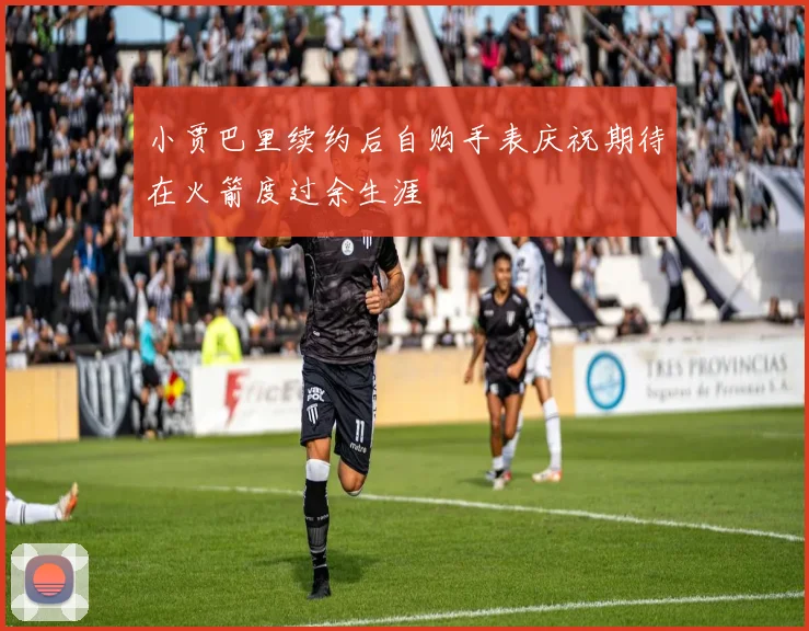 小贾巴里续约后自购手表庆祝期待在火箭度过余生涯