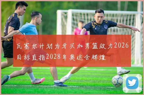 瓦塞尔计划为牙买加男篮效力2026目标直指2028年奥运会辉煌