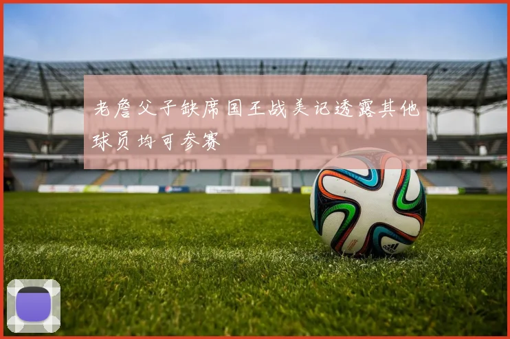 老詹父子缺席国王战美记透露其他球员均可参赛