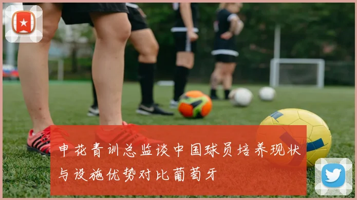 申花青训总监谈中国球员培养现状与设施优势对比葡萄牙