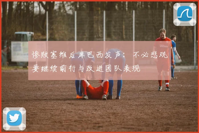 惨败塞维后库巴西发声：不必悲观要继续前行与改进团队表现
