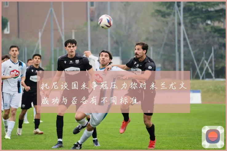 托尼谈国米争冠压力称对米兰尤文成功与否各有不同标准