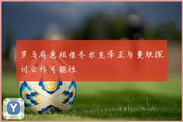 罗马有意租借齐尔克泽正与曼联探讨合作可能性