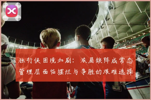 独行侠困境加剧：浓眉缺阵成常态管理层面临摆烂与争胜的艰难选择