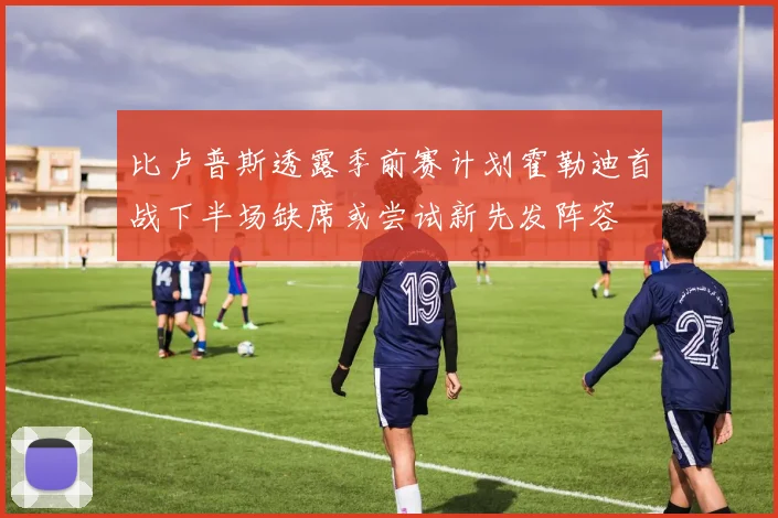 比卢普斯透露季前赛计划霍勒迪首战下半场缺席或尝试新先发阵容