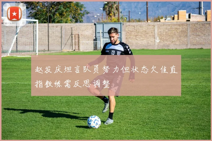 赵发庆坦言队员努力但状态欠佳直指教练需反思调整