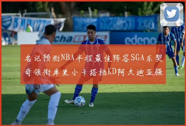 名记预测NBA半程最佳阵容SGA东契奇领衔库里小卡搭档KD阿夫迪亚强势入选