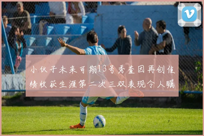 小伙子未来可期13号秀奎因再创佳绩收获生涯第二次三双表现令人瞩目