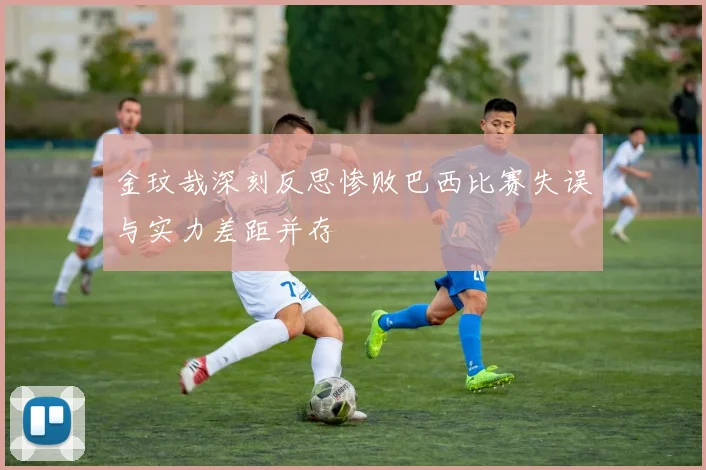 金玟哉深刻反思惨败巴西比赛失误与实力差距并存