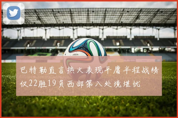 巴特勒直言热火表现平庸半程战绩仅22胜19负西部第八处境堪忧