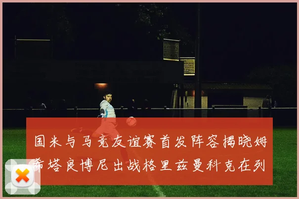 国米与马竞友谊赛首发阵容揭晓姆希塔良博尼出战格里兹曼科克在列