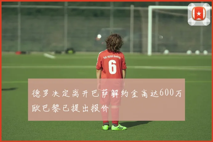 德罗决定离开巴萨解约金高达600万欧巴黎已提出报价