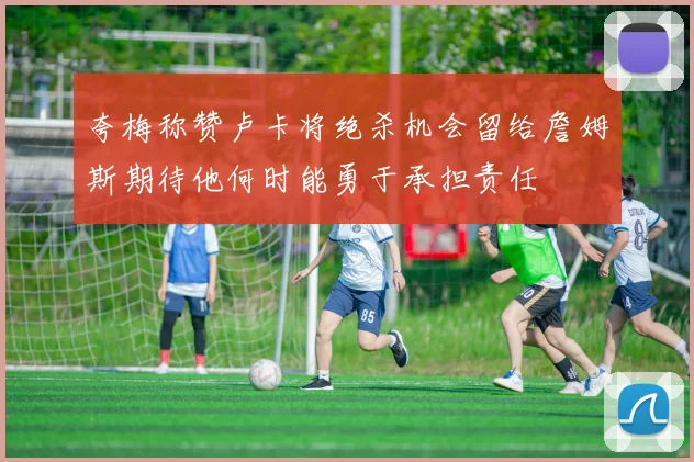 夸梅称赞卢卡将绝杀机会留给詹姆斯期待他何时能勇于承担责任