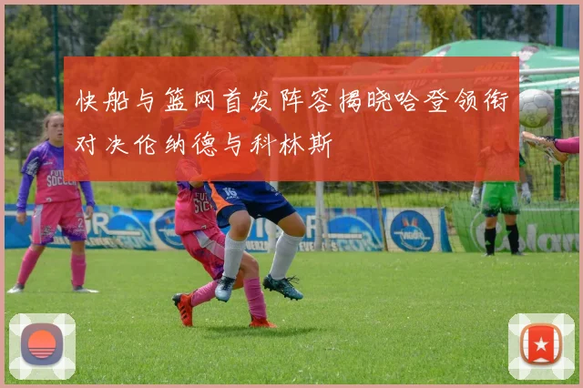 快船与篮网首发阵容揭晓哈登领衔对决伦纳德与科林斯