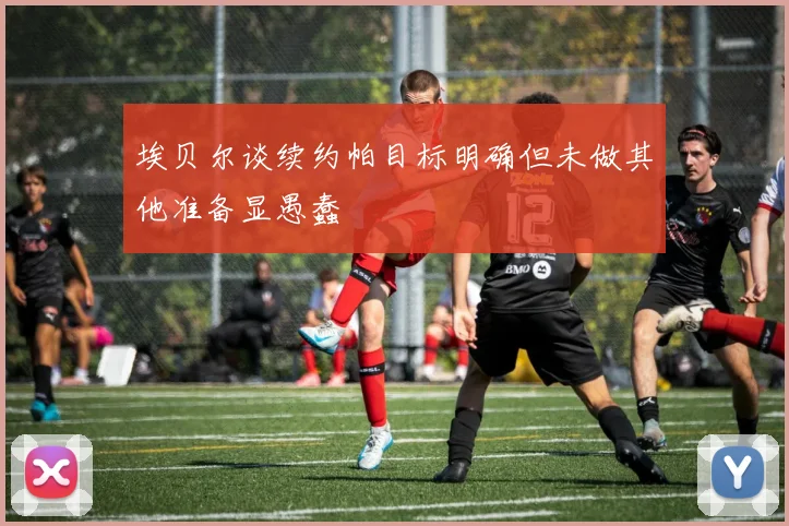 埃贝尔谈续约帕目标明确但未做其他准备显愚蠢