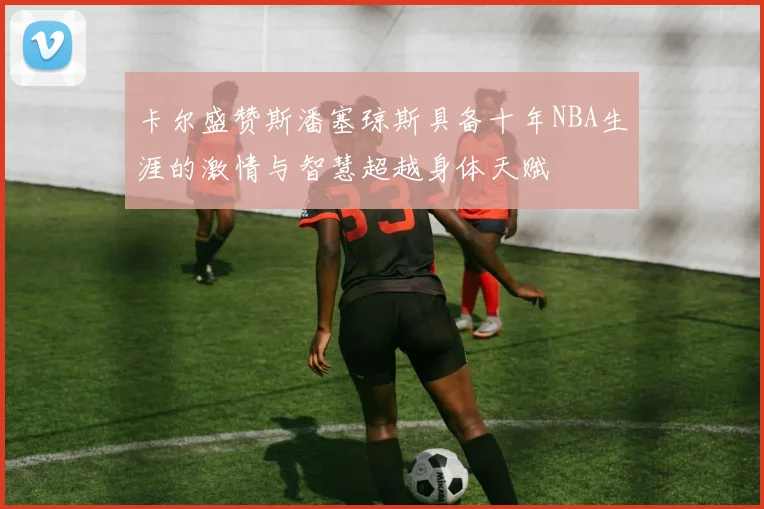 卡尔盛赞斯潘塞琼斯具备十年NBA生涯的激情与智慧超越身体天赋