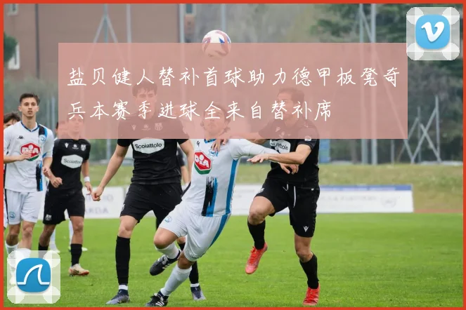 盐贝健人替补首球助力德甲板凳奇兵本赛季进球全来自替补席