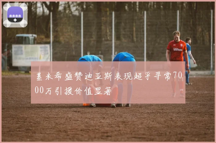 基米希盛赞迪亚斯表现超乎寻常7000万引援价值显著