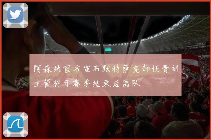 阿森纳官方宣布默特萨克卸任青训主管将于赛季结束后离队