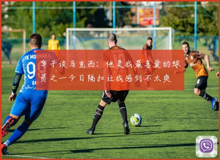 华子谈马克西：他是我最喜爱的球员之一今日隔扣让我感到不太爽