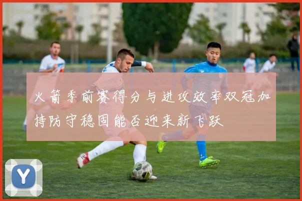 火箭季前赛得分与进攻效率双冠加持防守稳固能否迎来新飞跃